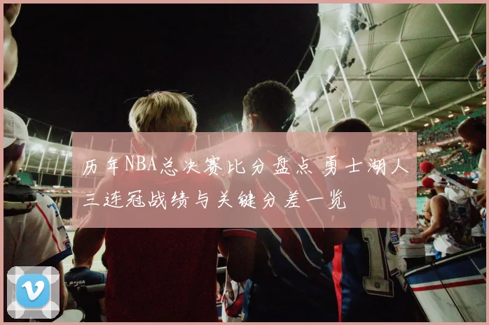 历年NBA总决赛比分盘点 勇士湖人三连冠战绩与关键分差一览