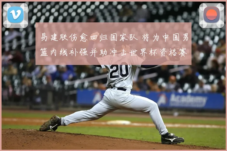 易建联伤愈回归国家队 将为中国男篮内线补强并助冲击世界杯资格赛