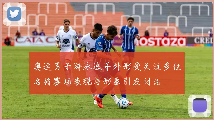 奥运男子游泳选手外形受关注多位名将赛场表现与形象引发讨论
