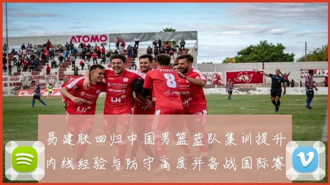 易建联回归中国男篮蓝队集训提升内线经验与防守高度并备战国际赛场